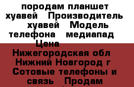 породам планшет хуавей › Производитель ­ хуавей › Модель телефона ­ медиапад › Цена ­ 6 000 - Нижегородская обл., Нижний Новгород г. Сотовые телефоны и связь » Продам телефон   . Нижегородская обл.